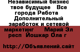 Независимый бизнес-твое будущее - Все города Работа » Дополнительный заработок и сетевой маркетинг   . Марий Эл респ.,Йошкар-Ола г.